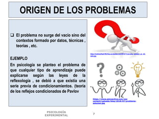 ORIGEN DE LOS PROBLEMAS
 El problema no surge del vacío sino del
contextos formado por datos, técnicas ,
teorías , etc.
EJEMPLO
En psicología se planteo el problema de
que cualquier tipo de aprendizaje puede
explicarse según las leyes de la
reflexología , se debió a que existía una
serie previa de condicionamientos. (teoría
de los reflejos condicionados de Pavlov
https://institutoflash786.files.wordpress.com/2014/11/carrying_question_pc_md_
nwm.jpg
PSICOLOGÍA
EXPERIMENTAL
7
https://www.psicoactiva.com/wp-
content/uploads/blog/2018/07/problema-
solucion.jpg
 