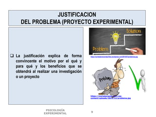 JUSTIFICACION
DEL PROBLEMA (PROYECTO EXPERIMENTAL)
 La justificación explica de forma
convincente el motivo por el qué y
para qué y los beneficios que se
obtendrá al realizar una investigación
o un proyecto
https://caridadenlaverdad.files.wordpress.com/2015/07/problemas.jpg
PSICOLOGÍA
EXPERIMENTAL
9
https://martabergada.com/wp-
content/uploads/2014/12/problema.jpg
 
