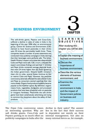 3BUSINESS ENVIRONMENTBUSINESS ENVIRONMENT
CHAPTER
After studying this
chapter you will be able
to:
n	Explain the meaning of
business environment;
n	Discuss the
importance of
business environment;
n	Describe the various
elements of business
environment; and
n	Examine the
economic
environment in India
and the impact of
Government policies
on business and
industry.
L E A R N I N G
O B J E C T I V E S
The soft-drinks giants, Pepsico and Coca-Cola,
suffered a decline in sales of colas in India in the
beginning of the year 2006 after an environmental
group, Centre for Science and Environment (CSE)
claimed to have found pesticides in their drinks
upto 50 times the permissible health limits. These
companies issued a number of press statements and
conducted many publicity compaigns in India claiming
that their beverages were perfectly safe. The Union
Health Ministry’s expert committee also observes that
Coke and Pepsi were safe. CSE, in turn, criticised the
expert committees findings and said that 11 of Coke
and Pepsi drinks contained average pesticide levels
that were 24 times higher than the limits agreed by
the Indian government. Despite health ministry’s
clean chit to colas, several States continue to ban
or restrict Coke and Pepsi. However, the pesticide
controversy adversely affected the sales of both Coke
and Pespi as consumers started watching their diet
more closely. Organic food products suddenly became
popular as the healthier option. By definition, organic
means fruits, vegetables, foodgrains and processed
products that have been produced with no pesticide
or inorganic fertilisers. Meanwhile the soft drinks
giants have been continuously advertising and trying
to convince the consumers about the safety of their
products.
The Pepsi Cola controversy raises
an interesting question: Why are
soft drinks giants, Coca-Cola and
Pepsico putting in so much effort on
publicity campaigns in India after the
decline in their sales? The answer
lies in the fact that their success
is dependent not merely on their
internal management, but also on
many external forces as, for example,
2015-16(21/01/2015)
 