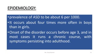 EPIDEMIOLOGY:
•prevalence of ASD to be about 6 per 1000.
•It occurs about four times more often in boys
than in girls.
•Onset of the disorder occurs before age 3, and in
most cases it runs a chronic course, with
symptoms persisting into adulthood.
Mrs. Divya Pancholi 10
 