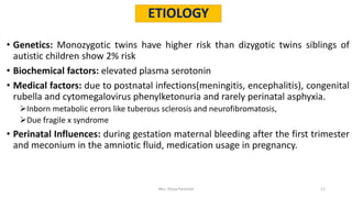 • Genetics: Monozygotic twins have higher risk than dizygotic twins siblings of
autistic children show 2% risk
• Biochemical factors: elevated plasma serotonin
• Medical factors: due to postnatal infections(meningitis, encephalitis), congenital
rubella and cytomegalovirus phenylketonuria and rarely perinatal asphyxia.
Inborn metabolic errors like tuberous sclerosis and neurofibromatosis,
Due fragile x syndrome
• Perinatal Influences: during gestation maternal bleeding after the first trimester
and meconium in the amniotic fluid, medication usage in pregnancy.
ETIOLOGY
Mrs. Divya Pancholi 11
 