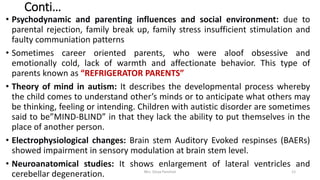 Conti…
• Psychodynamic and parenting influences and social environment: due to
parental rejection, family break up, family stress insufficient stimulation and
faulty communiation patterns
• Sometimes career oriented parents, who were aloof obsessive and
emotionally cold, lack of warmth and affectionate behavior. This type of
parents known as “REFRIGERATOR PARENTS”
• Theory of mind in autism: It describes the developmental process whereby
the child comes to understand other’s minds or to anticipate what others may
be thinking, feeling or intending. Children with autistic disorder are sometimes
said to be”MIND-BLIND” in that they lack the ability to put themselves in the
place of another person.
• Electrophysiological changes: Brain stem Auditory Evoked respinses (BAERs)
showed impairment in sensory modulation at brain stem level.
• Neuroanatomical studies: It shows enlargement of lateral ventricles and
cerebellar degeneration. Mrs. Divya Pancholi 12
 