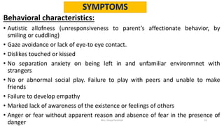 SYMPTOMS
Behavioral characteristics:
• Autistic allofness (unresponsiveness to parent’s affectionate behavior, by
smiling or cuddling)
• Gaze avoidance or lack of eye-to eye contact.
• Dislikes touched or kissed
• No separation anxiety on being left in and unfamiliar environmnet with
strangers
• No or abnormal social play. Failure to play with peers and unable to make
friends
• Failure to develop empathy
• Marked lack of awareness of the existence or feelings of others
• Anger or fear without apparent reason and absence of fear in the presence of
danger Mrs. Divya Pancholi 13
 