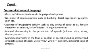 Conti…
Communication and language
• Gross deficits and deviances in language development
• No mode of communication such as babbling, facial expression, gestures,
mim etc.
• Absence of imaginative activity such as play acting of aduclt roles, fantasy
characters of animals, lack of interest in imginative stories
• Marked abnormality in the production of speech (volume, pitch, stress,
rhythm, rate etc)
• Marked abnormality in the form or content of speech including stereotyped
or repetitive use of spech, use of “you” when “I” is meant, idisyncratic use of
phrases.
Mrs. Divya Pancholi 14
 