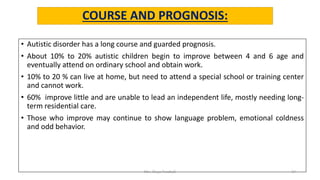 COURSE AND PROGNOSIS:
• Autistic disorder has a long course and guarded prognosis.
• About 10% to 20% autistic children begin to improve between 4 and 6 age and
eventually attend on ordinary school and obtain work.
• 10% to 20 % can live at home, but need to attend a special school or training center
and cannot work.
• 60% improve little and are unable to lead an independent life, mostly needing long-
term residential care.
• Those who improve may continue to show language problem, emotional coldness
and odd behavior.
Mrs. Divya Pancholi 17
 
