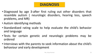 DIAGNOSIS
• Diagnosed by age 3-after first ruling out other disorders that
resemble autism ( neurologic disorders, hearing loss, speech
problems, and MR)
• Autism identifying methods
• Standardized rating scale to help evaluate the child’s behavior
and language
• Tests for certain genetic and neurologic problems may be
ordered
• Interviews with the parents to seek information about the child’s
behaviour and early development
Mrs. Divya Pancholi 18
 