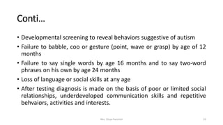 Conti…
• Developmental screening to reveal behaviors suggestive of autism
• Failure to babble, coo or gesture (point, wave or grasp) by age of 12
months
• Failure to say single words by age 16 months and to say two-word
phrases on his own by age 24 months
• Loss of language or social skills at any age
• After testing diagnosis is made on the basis of poor or limited social
relationships, underdeveloped communication skills and repetitive
behvaiors, activities and interests.
Mrs. Divya Pancholi 19
 