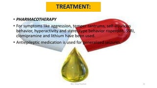 TREATMENT:
• PHARMACOTHERAPY
• For symptoms like aggression, temper tantrums, self-injurious
behavior, hyperactivity and stereotype behavior risperdon, SSRI,
clomipramine and lithium have been used.
• Antiepileptic medication is used for generalized seizures.
Mrs. Divya Pancholi 21
 