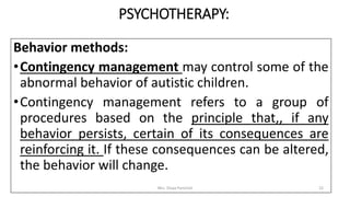PSYCHOTHERAPY:
Behavior methods:
•Contingency management may control some of the
abnormal behavior of autistic children.
•Contingency management refers to a group of
procedures based on the principle that,, if any
behavior persists, certain of its consequences are
reinforcing it. If these consequences can be altered,
the behavior will change.
Mrs. Divya Pancholi 22
 