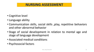 NURSING ASSESSMENT
• Cognitive level
• Language ability
• Communication skills, social skills ,play, repetitive behaviors
and other abnormal behavior
• Stage of social development in relation to mental age and
stage of language development
• Associated medical conditions
• Psychosocial factors
Mrs. Divya Pancholi 25
 