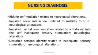 NURSING DIAGNOSIS:
• Risk for self-mutilation related to neurological alterations.
• Impaired social interaction related to inability to trust;
neurological alterations.
• Impaired verbal communication related to withdrawal into
the self; inadequate sensory stimulation; neurological
alterations.
• Disturbed personal identity related to inadequate sensory
stimulation; neurological alterations.
Mrs. Divya Pancholi 26
 