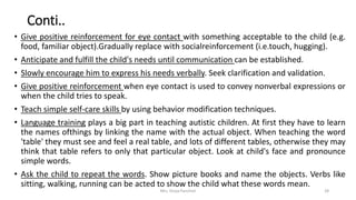 Conti..
• Give positive reinforcement for eye contact with something acceptable to the child (e.g.
food, familiar object).Gradually replace with socialreinforcement (i.e.touch, hugging).
• Anticipate and fulfill the child's needs until communication can be established.
• Slowly encourage him to express his needs verbally. Seek clarification and validation.
• Give positive reinforcement when eye contact is used to convey nonverbal expressions or
when the child tries to speak.
• Teach simple self-care skills by using behavior modification techniques.
• Language training plays a big part in teaching autistic children. At first they have to learn
the names ofthings by linking the name with the actual object. When teaching the word
'table' they must see and feel a real table, and lots of different tables, otherwise they may
think that table refers to only that particular object. Look at child's face and pronounce
simple words.
• Ask the child to repeat the words. Show picture books and name the objects. Verbs like
sitting, walking, running can be acted to show the child what these words mean.
Mrs. Divya Pancholi 28
 