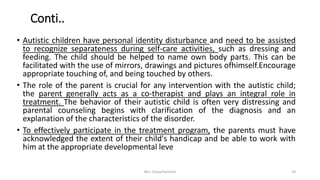 Conti..
• Autistic children have personal identity disturbance and need to be assisted
to recognize separateness during self-care activities, such as dressing and
feeding. The child should be helped to name own body parts. This can be
facilitated with the use of mirrors, drawings and pictures ofhimself.Encourage
appropriate touching of, and being touched by others.
• The role of the parent is crucial for any intervention with the autistic child;
the parent generally acts as a co-therapist and plays an integral role in
treatment. The behavior of their autistic child is often very distressing and
parental counseling begins with clarification of the diagnosis and an
explanation of the characteristics of the disorder.
• To effectively participate in the treatment program, the parents must have
acknowledged the extent of their child's handicap and be able to work with
him at the appropriate developmental leve
Mrs. Divya Pancholi 29
 