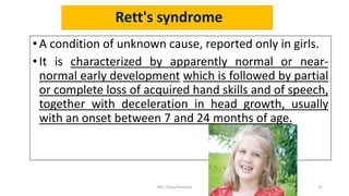 Rett's syndrome
• A condition of unknown cause, reported only in girls.
•It is characterized by apparently normal or near-
normal early development which is followed by partial
or complete loss of acquired hand skills and of speech,
together with deceleration in head growth, usually
with an onset between 7 and 24 months of age.
Mrs. Divya Pancholi 31
 