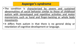 Asperger's syndrome
• The condition is characterized by severe and sustained
abnormalities of social behavior similar to those of childhood
autism with stereotyped and repetitive activities and motor
mannerisms such as hand and finger-twisting or whole body
movements.
• It differs from autism in that there is no general delay or
retardation of cognitive development or language.
Mrs. Divya Pancholi 32
 