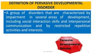 DEFINITION OF PERVASIVE DEVELOPMENTAL
DISORDER
•A group of disorders that are characterized by
impairment in several areas of development,
including social interaction skills and interpersonal
communication and by restricted repetitive
activities and interests.
Mrs. Divya Pancholi 6
 