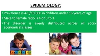 EPIDEMIOLOGY:
•Prevalence is 4-5/10,000 in children under 16 years of age.
•Male to female ratio is 4 or 5 to 1.
•The disorder is evenly distributed across all socio
economical classes.
Mrs. Divya Pancholi 7
 