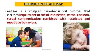 DEFINITION OF AUTISM:
•Autism is a complex neurobehavioral disorder that
includes impairment in social interaction, verbal and non-
verbal communication combined with restricted and
repetitive behaviour.
Mrs. Divya Pancholi 9
 