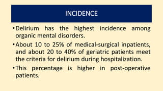 INCIDENCE
•Delirium has the highest incidence among
organic mental disorders.
•About 10 to 25% of medical-surgical inpatients,
and about 20 to 40% of geriatric patients meet
the criteria for delirium during hospitalization.
•This percentage is higher in post-operative
patients.
 