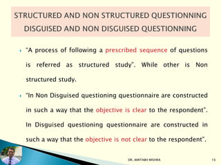  “A process of following a prescribed sequence of questions
is referred as structured study”. While other is Non
structured study.
 “In Non Disguised questioning questionnaire are constructed
in such a way that the objective is clear to the respondent”.
In Disguised questioning questionnaire are constructed in
such a way that the objective is not clear to the respondent”.
DR. AMITABH MISHRA 16
 