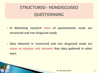  In Marketing research most of questionnaire study are
structured and non disguised study.
 Data obtained in structured and non disguised study are
easier to tabulate and interpret than data gathered in other
ways.
DR. AMITABH MISHRA 17
 