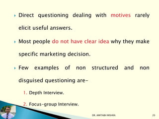  Direct questioning dealing with motives rarely
elicit useful answers.
 Most people do not have clear idea why they make
specific marketing decision.
 Few examples of non structured and non
disguised questioning are-
1. Depth Interview.
2. Focus-group Interview.
DR. AMITABH MISHRA 20
 