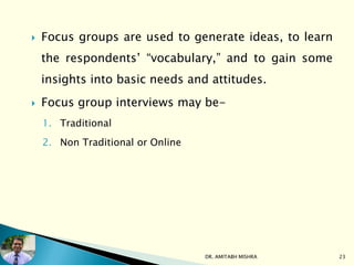  Focus groups are used to generate ideas, to learn
the respondents’ “vocabulary,” and to gain some
insights into basic needs and attitudes.
 Focus group interviews may be-
1. Traditional
2. Non Traditional or Online
DR. AMITABH MISHRA 23
 
