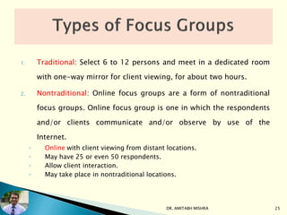 1. Traditional: Select 6 to 12 persons and meet in a dedicated room
with one-way mirror for client viewing, for about two hours.
2. Nontraditional: Online focus groups are a form of nontraditional
focus groups. Online focus group is one in which the respondents
and/or clients communicate and/or observe by use of the
Internet.
◦ Online with client viewing from distant locations.
◦ May have 25 or even 50 respondents.
◦ Allow client interaction.
◦ May take place in nontraditional locations.
DR. AMITABH MISHRA 25
 