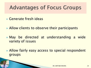  Generate fresh ideas
 Allow clients to observe their participants
 May be directed at understanding a wide
variety of issues
 Allow fairly easy access to special respondent
groups
DR. AMITABH MISHRA 29
 