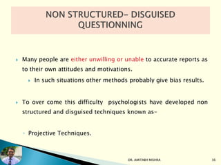  Many people are either unwilling or unable to accurate reports as
to their own attitudes and motivations.
 In such situations other methods probably give bias results.
 To over come this difficulty psychologists have developed non
structured and disguised techniques known as-
◦ Projective Techniques.
DR. AMITABH MISHRA 36
 
