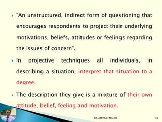  “An unstructured, indirect form of questioning that
encourages respondents to project their underlying
motivations, beliefs, attitudes or feelings regarding
the issues of concern”.
 In projective techniques all individuals, in
describing a situation, interpret that situation to a
degree.
 The description they give is a mixture of their own
attitude, belief, feeling and motivation.
DR. AMITABH MISHRA 38
 