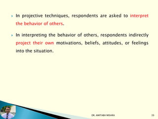  In projective techniques, respondents are asked to interpret
the behavior of others.
 In interpreting the behavior of others, respondents indirectly
project their own motivations, beliefs, attitudes, or feelings
into the situation.
DR. AMITABH MISHRA 39
 
