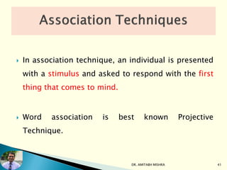  In association technique, an individual is presented
with a stimulus and asked to respond with the first
thing that comes to mind.
 Word association is best known Projective
Technique.
DR. AMITABH MISHRA 41
 