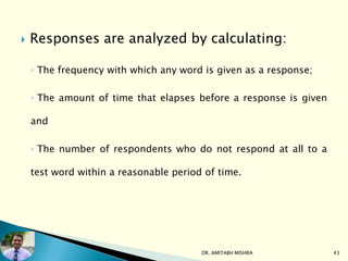  Responses are analyzed by calculating:
◦ The frequency with which any word is given as a response;
◦ The amount of time that elapses before a response is given
and
◦ The number of respondents who do not respond at all to a
test word within a reasonable period of time.
DR. AMITABH MISHRA 43
 