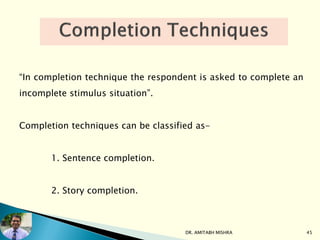 “In completion technique the respondent is asked to complete an
incomplete stimulus situation”.
Completion techniques can be classified as-
1. Sentence completion.
2. Story completion.
DR. AMITABH MISHRA 45
 