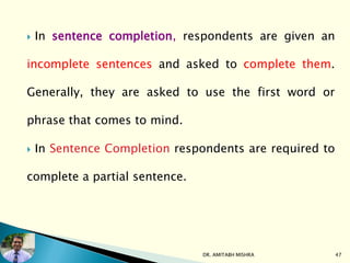  In sentence completion, respondents are given an
incomplete sentences and asked to complete them.
Generally, they are asked to use the first word or
phrase that comes to mind.
 In Sentence Completion respondents are required to
complete a partial sentence.
DR. AMITABH MISHRA 47
 