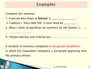 Complete this sentence:
1. A person who shops at Spencer is _____ ____ __ __ __ _
2. Cadbury’s “Dairy Milk Silk” is most liked by _____ ____ _
3. When I think of spending my summers on Hill Station, I… …
… ………………………
4. “People who buy over internet are………………………… … … …
A variation of sentence completion is paragraph completion,
in which the respondent completes a paragraph beginning with
the stimulus phrase.
DR. AMITABH MISHRA 48
 