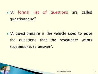  “A formal list of questions are called
questionnaire”.
 “A questionnaire is the vehicle used to pose
the questions that the researcher wants
respondents to answer”.
DR. AMITABH MISHRA 5
 