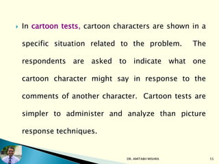  In cartoon tests, cartoon characters are shown in a
specific situation related to the problem. The
respondents are asked to indicate what one
cartoon character might say in response to the
comments of another character. Cartoon tests are
simpler to administer and analyze than picture
response techniques.
DR. AMITABH MISHRA 55
 