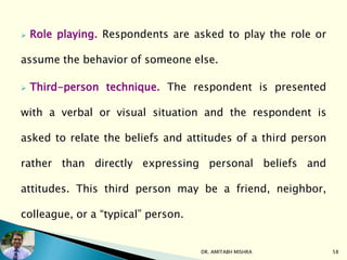  Role playing. Respondents are asked to play the role or
assume the behavior of someone else.
 Third-person technique. The respondent is presented
with a verbal or visual situation and the respondent is
asked to relate the beliefs and attitudes of a third person
rather than directly expressing personal beliefs and
attitudes. This third person may be a friend, neighbor,
colleague, or a “typical” person.
DR. AMITABH MISHRA 58
 