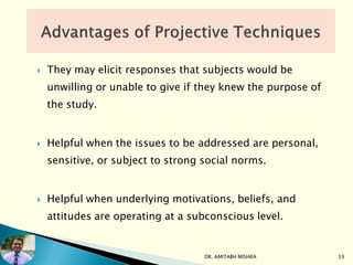  They may elicit responses that subjects would be
unwilling or unable to give if they knew the purpose of
the study.
 Helpful when the issues to be addressed are personal,
sensitive, or subject to strong social norms.
 Helpful when underlying motivations, beliefs, and
attitudes are operating at a subconscious level.
DR. AMITABH MISHRA 59
 