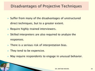  Suffer from many of the disadvantages of unstructured
direct techniques, but to a greater extent.
 Require highly-trained interviewers.
 Skilled interpreters are also required to analyze the
responses.
 There is a serious risk of interpretation bias.
 They tend to be expensive.
 May require respondents to engage in unusual behavior.
DR. AMITABH MISHRA 60
 