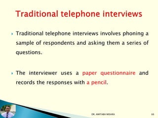 Traditional telephone interviews involves phoning a
sample of respondents and asking them a series of
questions.
 The interviewer uses a paper questionnaire and
records the responses with a pencil.
DR. AMITABH MISHRA 66
 