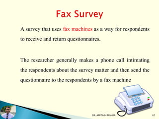 A survey that uses fax machines as a way for respondents
to receive and return questionnaires.
The researcher generally makes a phone call intimating
the respondents about the survey matter and then send the
questionnaire to the respondents by a fax machine
DR. AMITABH MISHRA 67
 
