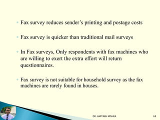 ◦ Fax survey reduces sender’s printing and postage costs
◦ Fax survey is quicker than traditional mail surveys
◦ In Fax surveys, Only respondents with fax machines who
are willing to exert the extra effort will return
questionnaires.
◦ Fax survey is not suitable for household survey as the fax
machines are rarely found in houses.
DR. AMITABH MISHRA 68
 