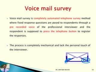  Voice mail survey is completely automated telephone survey method
where fixed response questions are posed to respondents through a
pre recorded voice of the professional interviewer and the
respondent is supposed to press the telephone button to register
the responses.
 The process is completely mechanical and lack the personal touch of
the interviewer.
DR. AMITABH MISHRA 69
 