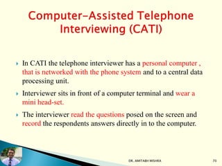  In CATI the telephone interviewer has a personal computer ,
that is networked with the phone system and to a central data
processing unit.
 Interviewer sits in front of a computer terminal and wear a
mini head-set.
 The interviewer read the questions posed on the screen and
record the respondents answers directly in to the computer.
DR. AMITABH MISHRA 70
 