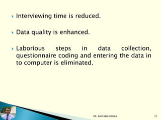  Interviewing time is reduced.
 Data quality is enhanced.
 Laborious steps in data collection,
questionnaire coding and entering the data in
to computer is eliminated.
DR. AMITABH MISHRA 72
 