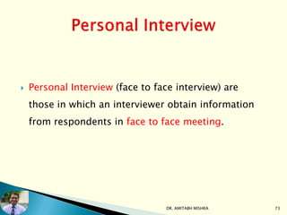  Personal Interview (face to face interview) are
those in which an interviewer obtain information
from respondents in face to face meeting.
DR. AMITABH MISHRA 73
 