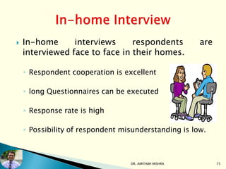  In-home interviews respondents are
interviewed face to face in their homes.
◦ Respondent cooperation is excellent
◦ long Questionnaires can be executed
◦ Response rate is high
◦ Possibility of respondent misunderstanding is low.
DR. AMITABH MISHRA 75
 